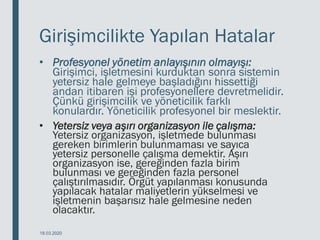 Girişimcilikte Yapılan Hatalar
• Profesyonel yönetim anlayışının olmayışı:
Girişimci, işletmesini kurduktan sonra sistemin
yetersiz hale gelmeye başladığını hissettiği
andan itibaren işi profesyonellere devretmelidir.
Çünkü girişimcilik ve yöneticilik farklı
konulardır. Yöneticilik profesyonel bir meslektir.
• Yetersiz veya aşırı organizasyon ile çalışma:
Yetersiz organizasyon, işletmede bulunması
gereken birimlerin bulunmaması ve sayıca
yetersiz personelle çalışma demektir. Aşırı
organizasyon ise, gereğinden fazla birim
bulunması ve gereğinden fazla personel
çalıştırılmasıdır. Örgüt yapılanması konusunda
yapılacak hatalar maliyetlerin yükselmesi ve
işletmenin başarısız hale gelmesine neden
olacaktır.
18.03.2020
 