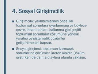 4. Sosyal Girişimcilik
■ Girişimcilik yaklaşımlarının öncelikli
toplumsal sorunlara uyarlanması ve böylece
çevre, insan hakları, kalkınma gibi çeşitli
toplumsal sorunların çözümüne yönelik
yaratıcı ve sistematik çözümler
geliştirilmesini kapsar.
■ Sosyal girişimci, toplumun karmaşık
sorunlarına çözümler üreten kişidir. Çözüm
üretirken de daima olaylara olumlu yaklaşır.
 