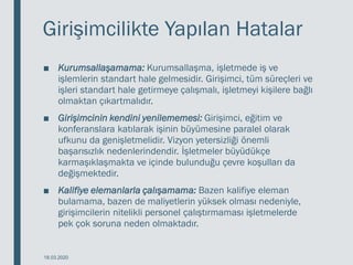 Girişimcilikte Yapılan Hatalar
■ Kurumsallaşamama: Kurumsallaşma, işletmede iş ve
işlemlerin standart hale gelmesidir. Girişimci, tüm süreçleri ve
işleri standart hale getirmeye çalışmalı, işletmeyi kişilere bağlı
olmaktan çıkartmalıdır.
■ Girişimcinin kendini yenilememesi: Girişimci, eğitim ve
konferanslara katılarak işinin büyümesine paralel olarak
ufkunu da genişletmelidir. Vizyon yetersizliği önemli
başarısızlık nedenlerindendir. İşletmeler büyüdükçe
karmaşıklaşmakta ve içinde bulunduğu çevre koşulları da
değişmektedir.
■ Kalifiye elemanlarla çalışamama: Bazen kalifiye eleman
bulamama, bazen de maliyetlerin yüksek olması nedeniyle,
girişimcilerin nitelikli personel çalıştırmaması işletmelerde
pek çok soruna neden olmaktadır.
18.03.2020
 