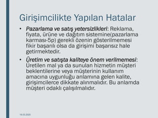 Girişimcilikte Yapılan Hatalar
• Pazarlama ve satış yetersizlikleri: Reklama,
fiyata, ürüne ve dağıtım sistemine(pazarlama
karması-5p) gerekli özenin gösterilmemesi
fikir başarılı olsa da girişimi başarısız hale
getirmektedir.
• Üretim ve satışta kaliteye önem verilmemesi:
Üretilen mal ya da sunulan hizmetin müşteri
beklentilerine veya müşterinin kullanım
amacına uygunluğu anlamına gelen kalite,
girişimcilerce dikkate alınmalıdır. Bu anlamda
müşteri odaklı çalışılmalıdır.
18.03.2020
 