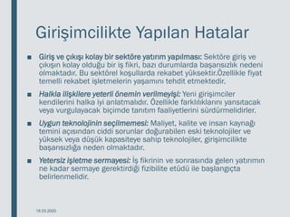 Girişimcilikte Yapılan Hatalar
■ Giriş ve çıkışı kolay bir sektöre yatırım yapılması: Sektöre giriş ve
çıkışın kolay olduğu bir iş fikri, bazı durumlarda başarısızlık nedeni
olmaktadır. Bu sektörel koşullarda rekabet yüksektir.Özellikle fiyat
temelli rekabet işletmelerin yaşamını tehdit etmektedir.
■ Halkla ilişkilere yeterli önemin verilmeyişi: Yeni girişimciler
kendilerini halka iyi anlatmalıdır. Özellikle farklılıklarını yansıtacak
veya vurgulayacak biçimde tanıtım faaliyetlerini sürdürmelidirler.
■ Uygun teknolojinin seçilmemesi: Maliyet, kalite ve insan kaynağı
temini açısından ciddi sorunlar doğurabilen eski teknolojiler ve
yüksek veya düşük kapasiteye sahip teknolojiler, girişimcilikte
başarısızlığa neden olmaktadır.
■ Yetersiz işletme sermayesi: İş fikrinin ve sonrasında gelen yatırımın
ne kadar sermaye gerektirdiği fizibilite etüdü ile başlangıçta
belirlenmelidir.
18.03.2020
 