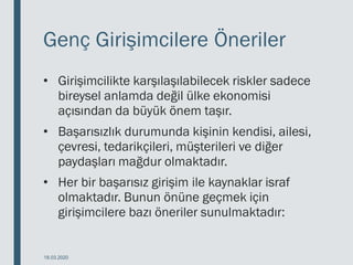 Genç Girişimcilere Öneriler
• Girişimcilikte karşılaşılabilecek riskler sadece
bireysel anlamda değil ülke ekonomisi
açısından da büyük önem taşır.
• Başarısızlık durumunda kişinin kendisi, ailesi,
çevresi, tedarikçileri, müşterileri ve diğer
paydaşları mağdur olmaktadır.
• Her bir başarısız girişim ile kaynaklar israf
olmaktadır. Bunun önüne geçmek için
girişimcilere bazı öneriler sunulmaktadır:
18.03.2020
 
