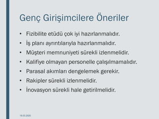 Genç Girişimcilere Öneriler
• Fizibilite etüdü çok iyi hazırlanmalıdır.
• İş planı ayrıntılarıyla hazırlanmalıdır.
• Müşteri memnuniyeti sürekli izlenmelidir.
• Kalifiye olmayan personelle çalışılmamalıdır.
• Parasal akımları dengelemek gerekir.
• Rakipler sürekli izlenmelidir.
• İnovasyon sürekli hale getirilmelidir.
18.03.2020
 