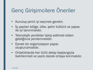 Genç Girişimcilere Öneriler
• Kuruluş yerini iyi seçmek gerekir.
• İş yapılan bölge, ülke, şehir kültürü ve yapısı
ile iyi tanınmalıdır.
• Teknolojik yenilikler takip edilmeli elden
geldiğince yenilenmelidir.
• Esnek bir organizasyon yapısı
oluşturulmalıdır.
• Ortaklıklarda her türlü detay başlangıçta
belirlenmeli ve yazılı olarak ortaya konmalıdır.
18.03.2020
 