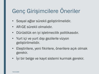 Genç Girişimcilere Öneriler
• Sosyal ağlar sürekli geliştirilmelidir.
• AR-GE sürekli olmalıdır.
• Dürüstlük en iyi işletmecilik politikasıdır.
• Yurt içi ve yurt dışı gezilerle vizyon
geliştirilmelidir.
• Eleştirilere, yeni fikirlere, önerilere açık olmak
gerekir.
• İyi bir belge ve kayıt sistemi kurmak gerekir.
18.03.2020
 