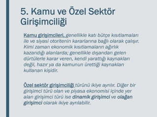 5. Kamu ve Özel Sektör
Girişimciliği
Kamu girişimcileri, genellikle katı bütçe kısıtlamaları
ile ve siyasi otoritenin kararlarına bağlı olarak çalışır.
Kimi zaman ekonomik kısıtlamaların ağırlık
kazandığı alanlarda; genellikle dışarıdan gelen
dürtülerle karar veren, kendi yarattığı kaynakları
değil, hazır ya da kamunun ürettiği kaynakları
kullanan kişidir.
Özel sektör girişimciliği türünü ikiye ayrılır. Diğer bir
girişimci türü olan ve piyasa ekonomisi içinde yer
alan girişimci türü ise dinamik girişimci ve olağan
girişimci olarak ikiye ayrılabilir.
 