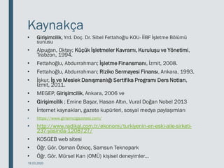 Kaynakça
• Girişimcilik, Yrd. Doç. Dr. Sibel Fettahoğlu KOU- İİBF İşletme Bölümü
sunusu
• Alpugan, Oktay; Küçük İşletmeler Kavramı, Kuruluşu ve Yönetimi,
Trabzon, 1994.
• Fettahoğlu, Abdurrahman; İşletme Finansmanı, İzmit, 2008.
• Fettahoğlu, Abdurrahman; Riziko Sermayesi Finansı, Ankara, 1993.
• İşkur, İş ve Meslek Danışmanlığı Sertifika Programı Ders Notları,
İzmit, 2011.
• MEGEP, Girişimcilik, Ankara, 2006 ve
• Girişimcilik ; Emine Başar, Hasan Altın, Vural Doğan Nobel 2013
• İnternet kaynakları, gazete kupürleri, sosyal medya paylaşımları
• https://www.girisimcigazetesi.com/
• http://www.radikal.com.tr/ekonomi/turkiyenin-en-eski-aile-sirketi-
237-yasinda-1208727/
• KOSGEB web sitesi
• Öğr. Gör. Osman Özkoç, Samsun Teknopark
• Öğr. Gör. Mürsel Kan (OMÜ) kişisel deneyimler...
18.03.2020
 