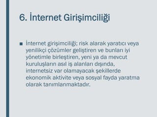 6. İnternet Girişimciliği
■ İnternet girişimciliği; risk alarak yaratıcı veya
yenilikçi çözümler geliştiren ve bunları iyi
yönetimle birleştiren, yeni ya da mevcut
kuruluşların asıl iş alanları dışında,
internetsiz var olamayacak şekillerde
ekonomik aktivite veya sosyal fayda yaratma
olarak tanımlanmaktadır.
 