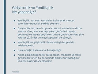 Girişimcilik ve Yenilikçilik
Ne yapacağız?
■ Yenilikçilik, var olan kaynakları kullanarak mevcut
sorunları yaratıcı bir şekilde çözmek...
■ Girişimcilik ise, hem bu yaratıcı süreci içeren hem de bu
yaratıcı süreç içinde ortaya çıkan çözümleri hayata
geçirmeyi ve hayata geçirirken ortaya çıkan sorunlara yine
yaratıcı çözümler bulmayı kapsayan bir süreçtir.
■ Yenilikçilik ve girişimcilik ilişkisi detaylı bir şekilde
irdelenecektir.
■ Girişimciliğin aşamalarını konuşacağız.
■ Ayrıca girişimciliğe farklı bakış açıları, modeller ve farklı
girişimcilik türleri bu ders içinde birlikte tartışacağımız
konular arasında yer alacaktır.
18.03.2020
 