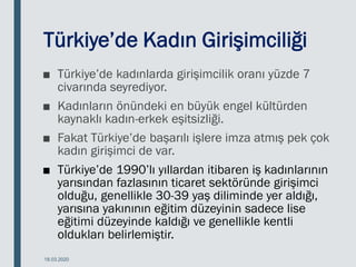 Türkiye’de Kadın Girişimciliği
■ Türkiye’de kadınlarda girişimcilik oranı yüzde 7
civarında seyrediyor.
■ Kadınların önündeki en büyük engel kültürden
kaynaklı kadın-erkek eşitsizliği.
■ Fakat Türkiye’de başarılı işlere imza atmış pek çok
kadın girişimci de var.
■ Türkiye’de 1990’lı yıllardan itibaren iş kadınlarının
yarısından fazlasının ticaret sektöründe girişimci
olduğu, genellikle 30-39 yaş diliminde yer aldığı,
yarısına yakınının eğitim düzeyinin sadece lise
eğitimi düzeyinde kaldığı ve genellikle kentli
oldukları belirlemiştir.
18.03.2020
 