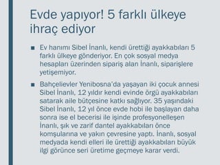Evde yapıyor! 5 farklı ülkeye
ihraç ediyor
■ Ev hanımı Sibel İnanlı, kendi ürettiği ayakkabıları 5
farklı ülkeye gönderiyor. En çok sosyal medya
hesapları üzerinden sipariş alan İnanlı, siparişlere
yetişemiyor.
■ Bahçelievler Yenibosna’da yaşayan iki çocuk annesi
Sibel İnanlı, 12 yıldır kendi evinde örgü ayakkabıları
satarak aile bütçesine katkı sağlıyor. 35 yaşındaki
Sibel İnanlı, 12 yıl önce evde hobi ile başlayan daha
sonra ise el becerisi ile işinde profesyonelleşen
İnanlı, şık ve zarif dantel ayakkabıları önce
komşularına ve yakın çevresine yaptı. İnanlı, sosyal
medyada kendi elleri ile ürettiği ayakkabıları büyük
ilgi görünce seri üretime geçmeye karar verdi.
 
