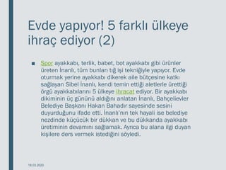 Evde yapıyor! 5 farklı ülkeye
ihraç ediyor (2)
■ Spor ayakkabı, terlik, babet, bot ayakkabı gibi ürünler
üreten İnanlı, tüm bunları tığ işi tekniğiyle yapıyor. Evde
oturmak yerine ayakkabı dikerek aile bütçesine katkı
sağlayan Sibel İnanlı, kendi temin ettiği aletlerle ürettiği
örgü ayakkabılarını 5 ülkeye ihracat ediyor. Bir ayakkabı
dikiminin üç gününü aldığını anlatan İnanlı, Bahçelievler
Belediye Başkanı Hakan Bahadır sayesinde sesini
duyurduğunu ifade etti. İnanlı’nın tek hayali ise belediye
nezdinde küçücük bir dükkan ve bu dükkanda ayakkabı
üretiminin devamını sağlamak. Ayrıca bu alana ilgi duyan
kişilere ders vermek istediğini söyledi.
18.03.2020
 