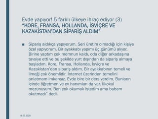 Evde yapıyor! 5 farklı ülkeye ihraç ediyor (3)
“KORE, FRANSA, HOLLANDA, İSVİÇRE VE
KAZAKİSTAN’DAN SİPARİŞ ALDIM”
■ Sipariş aldıkça yapıyorum. Seri üretim olmadığı için kişiye
özel yapıyorum. Bir ayakkabı yapımı üç günümü alıyor.
Birine yaptım çok memnun kaldı, oda diğer arkadaşına
tavsiye etti ve bu şekilde yurt dışından da sipariş almaya
başladım. Kore, Fransa, Hollanda, İsviçre ve
Kazakistan’dan sipariş aldım. Bir ayakkabının temeli ve
ilmeği çok önemlidir. İnternet üzerinden temelini
anlatmam imkansız. Evde bire bir ders verdim. Bunların
içinde öğretmen ve ev hanımları da var. İlkokul
mezunuyum. Ben çok okumak istedim ama babam
okutmadı” dedi.
18.03.2020
 