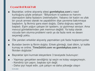 Crystal BAYRAKTAR
■ Bayraktar, online alışveriş sitesi gomlekplus.com’u nasıl
kurduğunu şöyle anlatıyor: “Biliyordum ki sadece ev hanımı
olamazdım daha fazlasını üretmeliydim. Yabancı bir kadın ve ufak
bir çocuk annesi olarak ne yapabilirim diye çevreme bakınmaya
başladım. İş fikrimiz şans eseri doğdu. Daha doğrusu eşimle
başladı. Eşim yoğun çalışan bir işadamı, iyi giyinmeyi seviyor. Ama
mevcut gömleklerinden pek memnun değildi. Ya kalıp olarak
vücuda tam oturma problemi vardı ya da fazla renk ve desen
seçeneği yoktu.
■ Öte yandan erkekler alışveriş yapmaktan çok fazla hoşlanmıyorlar.
■ Buradan benim iş fikrim doğdu: Erkek gömleği, özel dikim, iyi kalite
kumaş ve online. Time2shirt.com ve gomlekplus.com bu
fikirden doğdular.”
■ Bayraktar işini kurmak isteyenlere 3 tavsiyede bulunuyor:
■ - Yapmayı gerçekten sevdiğiniz işi seçin ve kolay vazgeçmeyin.
- Kendiniz için yapın, başkası için değil.
- Daha iyiyi hayal edin, çok çalışın ve daha yükseğe ulaşın
18.03.2020
 