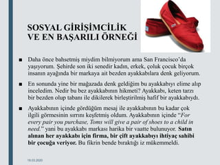 SOSYAL GİRİŞİMCİLİK
VE EN BAŞARILI ÖRNEĞİ
■ Daha önce bahsetmiş miydim bilmiyorum ama San Francisco’da
yaşıyorum. Şehirde son iki senedir kadın, erkek, çoluk çocuk birçok
insanın ayağında bir markaya ait bezden ayakkabılara denk geliyorum.
■ En sonunda yine bir mağazada denk geldiğim bu ayakkabıyı elime alıp
inceledim. Nedir bu bez ayakkabının hikmeti? Ayakkabı, keten tarzı
bir bezden olup tabanı ile dikilerek birleştirilmiş hafif bir ayakkabıydı.
■ Ayakkabının içinde gördüğüm mesaj ile ayakkabının bu kadar çok
ilgili görmesinin sırrını keşfetmiş oldum. Ayakkabının içinde “For
every pair you purchase, Toms will give a pair of shoes to a child in
need.” yani bu ayakkabı markası harika bir vaatte bulunuyor. Satın
alınan her ayakkabı için firma, bir çift ayakkabıyı ihtiyaç sahibi
bir çocuğa veriyor. Bu fikrin bende bıraktığı iz mükemmeldi.
18.03.2020
 
