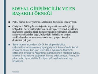 SOSYAL GİRİŞİMCİLİK VE EN
BAŞARILI ÖRNEĞİ
■ Peki, marka neler yapmış, Markanın doğuşunu inceleyelim.
■ Girişimci, 2006 yılında Arjantin seyahati sırasında gittiği
bölgedeki bez ayakkabılardan esinleniyor ve kendi ayakkabı
markasını yaratma fikri doğuyor fakat girişimcinin dikkatini
sadece ayakkabılar değil, bölgedeki fakirlikten doğan
ayakkabısızlık ve sonucunda olumsuz yaşam koşulları
dikkatini çekiyor.
■ Seyahatinin ardından küçük bir ekiple fizibilite
çalışmalarına başlayan sosyal girişimci, kısa sürede kendi
imalathanesini kuruyor. Ürettikleri ayakkabı Arjantinli
çiftçilerin giydiği ve Alpargata olarak bilinen modelin aynısı.
Marka, üretmek ve dağıtmak fikrine odaklanıyor. Firma, ilk
yıllarda bu iş model ile 1 milyon çift ayakkabı satmayı
başarıyor.
18.03.2020
 