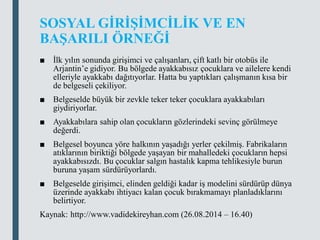 SOSYAL GİRİŞİMCİLİK VE EN
BAŞARILI ÖRNEĞİ
■ İlk yılın sonunda girişimci ve çalışanları, çift katlı bir otobüs ile
Arjantin’e gidiyor. Bu bölgede ayakkabısız çocuklara ve ailelere kendi
elleriyle ayakkabı dağıtıyorlar. Hatta bu yaptıkları çalışmanın kısa bir
de belgeseli çekiliyor.
■ Belgeselde büyük bir zevkle teker teker çocuklara ayakkabıları
giydiriyorlar.
■ Ayakkabılara sahip olan çocukların gözlerindeki sevinç görülmeye
değerdi.
■ Belgesel boyunca yöre halkının yaşadığı yerler çekilmiş. Fabrikaların
atıklarının biriktiği bölgede yaşayan bir mahalledeki çocukların hepsi
ayakkabısızdı. Bu çocuklar salgın hastalık kapma tehlikesiyle burun
buruna yaşam sürdürüyorlardı.
■ Belgeselde girişimci, elinden geldiği kadar iş modelini sürdürüp dünya
üzerinde ayakkabı ihtiyacı kalan çocuk bırakmamayı planladıklarını
belirtiyor.
Kaynak: http://www.vadidekireyhan.com (26.08.2014 – 16.40)
 