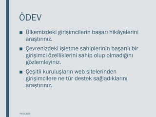 ÖDEV
■ Ülkemizdeki girişimcilerin başarı hikâyelerini
araştırınız.
■ Çevrenizdeki işletme sahiplerinin başarılı bir
girişimci özelliklerini sahip olup olmadığını
gözlemleyiniz.
■ Çeşitli kuruluşların web sitelerinden
girişimcilere ne tür destek sağladıklarını
araştırınız.
18.03.2020
 
