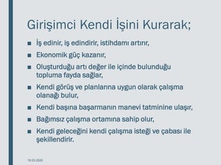 Girişimci Kendi İşini Kurarak;
■ İş edinir, iş edindirir, istihdamı artırır,
■ Ekonomik güç kazanır,
■ Oluşturduğu artı değer ile içinde bulunduğu
topluma fayda sağlar,
■ Kendi görüş ve planlarına uygun olarak çalışma
olanağı bulur,
■ Kendi başına başarmanın manevi tatminine ulaşır,
■ Bağımsız çalışma ortamına sahip olur,
■ Kendi geleceğini kendi çalışma isteği ve çabası ile
şekillendirir.
18.03.2020
 