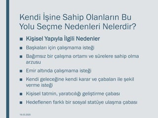 Kendi İşine Sahip Olanların Bu
Yolu Seçme Nedenleri Nelerdir?
■ Kişisel Yapıyla İlgili Nedenler
■ Başkaları için çalışmama isteği
■ Bağımsız bir çalışma ortamı ve sürelere sahip olma
arzusu
■ Emir altında çalışmama isteği
■ Kendi geleceğine kendi karar ve çabaları ile şekil
verme isteği
■ Kişisel tatmin, yaratıcılığı geliştirme çabası
■ Hedeflenen farklı bir sosyal statüye ulaşma çabası
18.03.2020
 