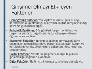 Girişimci Olmayı Etkileyen
Faktörler
• Demografik Faktörler: Yaş, eğitim durumu, gelir düzeyi,
sermayenin olup olmadığı, aile yapısı, kültür, bireyin yaşadığı
çevrenin girişimcilik algısı.
• Psikolojik Faktörler: Güç güdüsü, başarma ihtiyacı ve
başarma güdüsü, bağlılık güdüsü,motivasyon düzeyi,
öğrenme kapasitesi.
• Ekonomik Faktörler: Bireyin ve ailenin sermaye gücü ve
desteği, girişimciliği sermaye olarak destekleyen kurum ve
kuruluşların varlığı, girişimcilere sağlanan hibe, kredi vb.
uygulamalar.
• Politik Faktörler: Yasaların girişimcilikle ilgili teşvikleri,
girişimciliğe sağlanan olanaklar.
• Diğer Faktörler: Bağımsızlık duygusu, arkadaş desteği vb.
18.03.2020
 