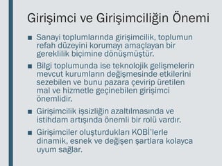 Girişimci ve Girişimciliğin Önemi
■ Sanayi toplumlarında girişimcilik, toplumun
refah düzeyini korumayı amaçlayan bir
gereklilik biçimine dönüşmüştür.
■ Bilgi toplumunda ise teknolojik gelişmelerin
mevcut kurumların değişmesinde etkilerini
sezebilen ve bunu pazara çevirip üretilen
mal ve hizmetle geçinebilen girişimci
önemlidir.
■ Girişimcilik işsizliğin azaltılmasında ve
istihdam artışında önemli bir rolü vardır.
■ Girişimciler oluşturdukları KOBİ’lerle
dinamik, esnek ve değişen şartlara kolayca
uyum sağlar.
 