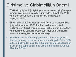Girişimci ve Girişimciliğin Önemi
• Türklerin girişimciliğe ilgi duymamalarının en iyi göstergesi
mevcut işletmelerin yaşıdır. Türkiye’de iş hayatında 200
yılını doldurmuş yalnız 3 işletme bulunmaktadır
(Alpugan,1994).
• Girişimcilik bir kültür olayıdır. KOBİ’lerin varlık nedeni de
girişim kültürüdür. 1960’lı yıllara kadar memuriyet
toplumda en itibarlı meslek olarak kabul görürken 1960’lı
yıllardan sonra sanayicilik, serbest meslekler, tüccarlık,
memurluk ve işçilik olarak sıralanmıştır.
• Kore Bankası tarafından yayımlanan bir rapora göre, 41
ülkede yapılmış araştırma sonucunda dünyada 5 bin 586
şirketin 200 yıldan eski tarihi bulunuyor. Bu şirketlerinden
3 bin 146'sı Japonya'da, 837'si de Almanya'da kurulmuş
(Radikal 2014).
 