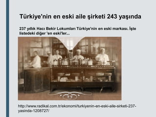Türkiye'nin en eski aile şirketi 243 yaşında
237 yıllık Hacı Bekir Lokumları Türkiye'nin en eski markası. İşte
listedeki diğer 'en eski'ler...
http://www.radikal.com.tr/ekonomi/turkiyenin-en-eski-aile-sirketi-237-
yasinda-1208727/
 