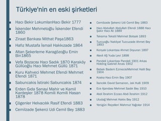 Türkiye'nin en eski şirketleri
■ Hacı Bekir LokumlarıHacı Bekir 1777
■ İskender Mehmetoğlu İskender Efendi
1860
■ Ziraat Bankası Mithat Paşa1863
■ Hafız Mustafa İsmail Hakkızade 1864
■ Altan Şekerleme Karagözoğlu Emin
Bin1865
■ Vefa Bozacısı Hacı Sadık 1870 Karaköy
Güllüoğlu Hacı Mehmet Güllü 1871
■ Kuru Kahveci Mehmet Efendi Mehmet
Efendi 1871
■ Sabuncakis İstiraki Sabuncakis 1874
■ Erden Gıda Sanayi Mahir ve Kamil
Kardeşler 1878 Komili Komili Hasan
1878
■ Çögenler Helvacılık Rasif Efendi 1883
■ Cemilzade Şekerci Udi Cemil Bey 1883
■ Cemilzade Şekerci Udi Cemil Bey 1883
■ Hacı Abdullah Abdullah Efendi 1888 Hacı
Şakir Hacı Ali 1889
■ Teksima Tekstil Mehmet Botsalı 1893
■ Tuzcuoğlu Nakliyat Tuzcuzade Ahmet Bey
1893
■ Konyalı Lokantası Ahmet Doyuran 1897
■ Alevli AŞ Yuda Levi 1898
■ Pandeli Lokantası Pandeli 1901 Arkas
Holding Gabriel Arcas 1902
■ Bebek Badem EzmecisiMehmet Halil Bey
1904
■ Koska Hacı Emin Bey 1907
■ İlancılık David Samanon, Jak Hulli 1909
■ Ece Ajandası Mehmet Sadık Bey 1910
■ Abdi İbrahim Eczacı Abdi İbrahim 1912
■ Uludağ Mehmet Hakkı Bey 1912
■ Yenigün Reçelleri Mahmut Yağcılar 1914
 