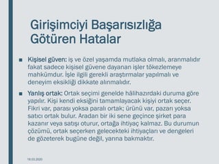 Girişimciyi Başarısızlığa
Götüren Hatalar
■ Kişisel güven: iş ve özel yaşamda mutlaka olmalı, aranmalıdır
fakat sadece kişisel güvene dayanan işler tökezlemeye
mahkûmdur. İşle ilgili gerekli araştırmalar yapılmalı ve
deneyim eksikliği dikkate alınmalıdır.
■ Yanlış ortak: Ortak seçimi genelde hâlihazırdaki duruma göre
yapılır. Kişi kendi eksiğini tamamlayacak kişiyi ortak seçer.
Fikri var, parası yoksa paralı ortak; ürünü var, pazarı yoksa
satıcı ortak bulur. Aradan bir iki sene geçince şirket para
kazanır veya satışı oturur, ortağa ihtiyaç kalmaz. Bu durumun
çözümü, ortak seçerken gelecekteki ihtiyaçları ve dengeleri
de gözeterek bugüne değil, yarına bakmaktır.
18.03.2020
 