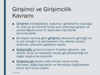Girişimci ve Girişimcilik
Kavramı
■ Girişimci (müteşebbis), toplumun gereksinim duyduğu
bir malı ya da hizmeti bulup onu üretmeye girişen ve
yaratıcılığıyla buna ön ayak olan kişi olarak
tanımlanabilir.
■ Bir başka tanıma göre girişimci, ekonomik gördüğü bir
iş için emeğini ve sermayesini risk ederek pazara
katılmak cesaretini gösteren kişidir.
■ Girişimcilik, girişimci kişinin fırsatları görerek, risk
alarak, öncü ve rekabetçi olarak gerçekleştirdiği bir
değer oluşturma sürecidir.
■ Girişimci ise kazanç elde etmek üzere emek,
sermaye, doğal kaynaklar ve teknolojiyi örgütleyerek
kendi işini kuran kişidir.
18.03.2020
 