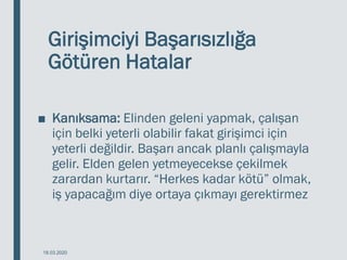 Girişimciyi Başarısızlığa
Götüren Hatalar
■ Kanıksama: Elinden geleni yapmak, çalışan
için belki yeterli olabilir fakat girişimci için
yeterli değildir. Başarı ancak planlı çalışmayla
gelir. Elden gelen yetmeyecekse çekilmek
zarardan kurtarır. “Herkes kadar kötü” olmak,
iş yapacağım diye ortaya çıkmayı gerektirmez
18.03.2020
 