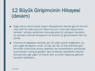 12 Büyük Girişimcinin Hikayesi
(devam)
■ Çoğu kişi bu denli büyük başarı hikayelerinin altında gizli bir formül
veya ilahi bir dokunuş arar fakat durumu ‘inanmak başarmanın
yarısıdır’ sözüyle açıklamak daha gerçekçi bir yaklaşım olacaktır;
en azından internet dünyasının en önemli 12 girişimcisinin fikri bu
yönde.
■ İnternet ve bilgisayar dünyası son 10 yılda sürekli değişirken, bu
yeni çağa damgasını vuran 12 kişi var. Bu 12 kişi işlerinde gizli
formüller kullanmak yerine yaptıkları işe karakterlerini yansıtarak
bulundukları noktaya geldiler. İşte kurdukları şirketlerle internet
dünyasında çığır ağan 12 büyük isim ve onları başarıya götüren
karakter özellikleri…
18.03.2020
 
