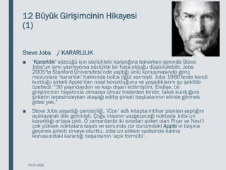 12 Büyük Girişimcinin Hikayesi
(1)
Steve Jobs / KARARLILIK
■ ‘Kararlılık’ sözcüğü için sözlükteki karşılığına bakarken yanında Steve
Jobs’un ismi yazmıyorsa sözlükte bir hata olduğu düşünülebilir. Jobs
2005′te Stanford Üniversitesi’nde yaptığı ünlü konuşmasında genç
mezunlara ‘kararlılık’ hakkında bolca öğüt vermişti. Jobs 1980′lerde kendi
kurduğu şirketi Apple’dan nasıl kovulduğunu ve yaşadıklarını şu şekilde
özetledi: “30 yaşındaydım ve kapı dışarı edilmiştim. Endişe, bir
girişimcinin hayatında olmazsa olmaz hislerden biridir, fakat kurduğum
şirketin tepesindeyken alaşağı edilip şirketi başkalarının elinde görmek
gibisi yok.”
■ Steve Jobs yaşadığı çaresizliği, ‘iCon’ adlı kitapta intihar planları yaptığını
açıklayarak dile getimişti. Çoğu insanın vazgeçeceği noktada Jobs’un
kararlılığı ortaya çıktı. O zamanlarda iki sıradan şirket olan Pixar ve Next’i
çok yüksek noktalara taşıdı ve sonunda zor durumdaki Apple’ın başına
geçerek şirketi zirveye oturttu. Jobs’un silikon vadisinde kalma
konusundaki kararlığı başarısının ‘açık formülü’.
18.03.2020
 