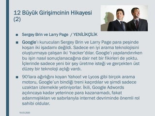 12 Büyük Girişimcinin Hikayesi
(2)
■ Sergey Brin ve Larry Page / YENİLİKÇİLİK
■ Google’ı kurucuları Sergey Brin ve Larry Page para peşinde
koşan iki işadamı değildi. Sadece en iyi arama teknolojisini
oluşturmaya çalışan iki ‘hacker’dılar. Google’ı yapılandırırken
bu işin nasıl sonuçlanacağına dair net bir fikirleri de yoktu.
İçlerinde sadece yeni bir şey üretme isteği ve gerçekten üst
düzey bir teknoloji açlığı vardı.
■ 90′lara ağırlığını koyan Yahoo! ve Lycos gibi birçok arama
motoru, Google’un bindiği treni kaçırdılar ve şimdi sadece
uzaktan izlemekle yetiniyorlar. İkili, Google Adwords
açılıncaya kadar yeterince para kazanamadı, fakat
adanmışlıkları ve sabırlarıyla internet devriminde önemli rol
sahibi oldular.
18.03.2020
 