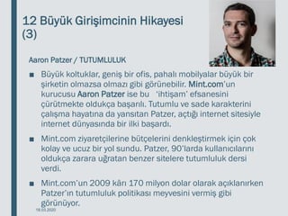 12 Büyük Girişimcinin Hikayesi
(3)
Aaron Patzer / TUTUMLULUK
■ Büyük koltuklar, geniş bir ofis, pahalı mobilyalar büyük bir
şirketin olmazsa olmazı gibi görünebilir. Mint.com’un
kurucusu Aaron Patzer ise bu ‘ihtişam’ efsanesini
çürütmekte oldukça başarılı. Tutumlu ve sade karakterini
çalışma hayatına da yansıtan Patzer, açtığı internet sitesiyle
internet dünyasında bir ilki başardı.
■ Mint.com ziyaretçilerine bütçelerini denkleştirmek için çok
kolay ve ucuz bir yol sundu. Patzer, 90’larda kullanıcılarını
oldukça zarara uğratan benzer sitelere tutumluluk dersi
verdi.
■ Mint.com’un 2009 kârı 170 milyon dolar olarak açıklanırken
Patzer’ın tutumluluk politikası meyvesini vermiş gibi
görünüyor.
18.03.2020
 