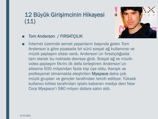 12 Büyük Girişimcinin Hikayesi
(11)
■ Tom Anderson / FIRSATÇILIK
■ İnternet üzerinde servet yapanların başında gelen Tom
Anderson’a göre piyasada bir sürü sosyal ağ kullanıcısı ve
müzik paylaşım sitesi vardı. Anderson’un fırsatçılığıada
tam olarak bu noktada devreye girdi. Sosyal ağ ve müzik-
video paylaşım fikrini ilk defa birleştiren Anderson’un
sitesine 500 milyondan fazla kişi üye oldu. Karışık ve
profesyonel olmamakla eleştirilen Myspace daha çok
müzik grupları ve gençler tarafından tercih ediliyor. Yüksek
kullanıcı kitlesi tarafından iştahı kabaran medya devi New
Corp Myspace’i 580 milyon dolara satın aldı.
18.03.2020
 