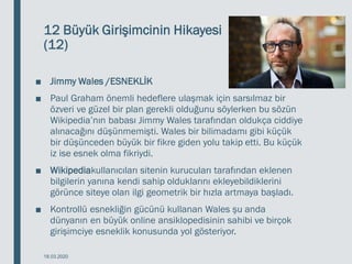 12 Büyük Girişimcinin Hikayesi
(12)
■ Jimmy Wales /ESNEKLİK
■ Paul Graham önemli hedeflere ulaşmak için sarsılmaz bir
özveri ve güzel bir plan gerekli olduğunu söylerken bu sözün
Wikipedia’nın babası Jimmy Wales tarafından oldukça ciddiye
alınacağını düşünmemişti. Wales bir bilimadamı gibi küçük
bir düşünceden büyük bir fikre giden yolu takip etti. Bu küçük
iz ise esnek olma fikriydi.
■ Wikipediakullanıcıları sitenin kurucuları tarafından eklenen
bilgilerin yanına kendi sahip olduklarını ekleyebildiklerini
görünce siteye olan ilgi geometrik bir hızla artmaya başladı.
■ Kontrollü esnekliğin gücünü kullanan Wales şu anda
dünyanın en büyük online ansiklopedisinin sahibi ve birçok
girişimciye esneklik konusunda yol gösteriyor.
18.03.2020
 
