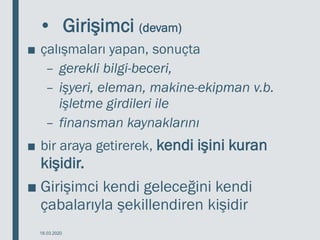 • Girişimci (devam)
■ çalışmaları yapan, sonuçta
– gerekli bilgi-beceri,
– işyeri, eleman, makine-ekipman v.b.
işletme girdileri ile
– finansman kaynaklarını
■ bir araya getirerek, kendi işini kuran
kişidir.
■ Girişimci kendi geleceğini kendi
çabalarıyla şekillendiren kişidir
18.03.2020
 