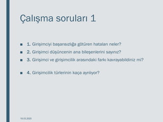 Çalışma soruları 1
■ 1. Girişimciyi başarısızlığa götüren hataları neler?
■ 2. Girişimci düşüncenin ana bileşenlerini sayınız?
■ 3. Girişimci ve girişimcilik arasındaki farkı kavrayabildiniz mi?
■ 4. Girişimcilik türlerinin kaça ayrılıyor?
18.03.2020
 