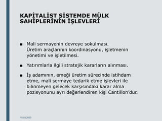 KAPİTALİST SİSTEMDE MÜLK
SAHİPLERİNİN İŞLEVLERİ
■ Mali sermayenin devreye sokulması.
Üretim araçlarının koordinasyonu, işletmenin
yönetimi ve işletilmesi.
■ Yatırımlarla ilgili stratejik kararların alınması.
■ İş adamının, emeği üretim sürecinde istihdam
etme, mali sermaye tedarik etme işlevleri ile
bilinmeyen gelecek karşısındaki karar alma
pozisyonunu ayrı değerlendiren kişi Cantillon’dur.
18.03.2020
 
