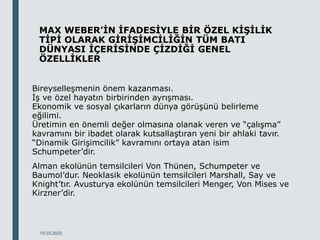MAX WEBER’İN İFADESİYLE BİR ÖZEL KİŞİLİK
TİPİ OLARAK GİRİŞİMCİLİĞİN TÜM BATI
DÜNYASI İÇERİSİNDE ÇİZDİĞİ GENEL
ÖZELLİKLER
Bireyselleşmenin önem kazanması.
İş ve özel hayatın birbirinden ayrışması.
Ekonomik ve sosyal çıkarların dünya görüşünü belirleme
eğilimi.
Üretimin en önemli değer olmasına olanak veren ve “çalışma”
kavramını bir ibadet olarak kutsallaştıran yeni bir ahlaki tavır.
“Dinamik Girişimcilik” kavramını ortaya atan isim
Schumpeter’dir.
Alman ekolünün temsilcileri Von Thünen, Schumpeter ve
Baumol’dur. Neoklasik ekolünün temsilcileri Marshall, Say ve
Knight’tır. Avusturya ekolünün temsilcileri Menger, Von Mises ve
Kirzner’dir.
18.03.2020
 