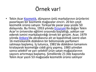 Örnek var!
• Tekin Acar Kozmetik, dünyanın ünlü markalarının ürünlerini
  pazarlayan bir kozmetik mağazalar zinciri. 20 bin çeşit
  kozmetik ürünü satıyor. Türkiye’de pazar payı yüzde 50
  dolayında. Bu firma, 1953 yılında Erzurum’da doğan Tekin
  Acar’ın üniversite eğitimi sırasında başlattığı, yoktan var
  ederek ismini markalaştırdığı örnek bir girişim. Acar, 1979
  yılında Ankara’da akrabasına ait ve kapatılmak üzere olan
  16 metrekarelik dükkânın bir bölümünde parfümeri
  satmaya başlamış. İş tutunca, 1981’de dükkânın tamamını
  kiralayarak kozmetiğe ciddi giriş yapmış. 1983 yılından
  sonra selektif ve yarı selektif ürün satan mağazalarının
  sayısını artırmaya başlamış. Şimdilerde 21 ilde kapısında
  Tekin Acar yazılı 53 mağazada kozmetik ürünü satılıyor
 
