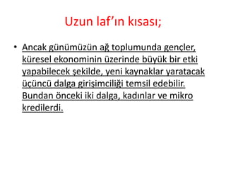 Uzun laf’ın kısası;
• Ancak günümüzün ağ toplumunda gençler,
  küresel ekonominin üzerinde büyük bir etki
  yapabilecek şekilde, yeni kaynaklar yaratacak
  üçüncü dalga girişimciliği temsil edebilir.
  Bundan önceki iki dalga, kadınlar ve mikro
  kredilerdi.
 