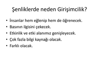 Şenliklerde neden Girişimcilik?
•   İnsanlar hem eğlenip hem de öğrenecek.
•   Basının ilgisini çekecek.
•   Etkinlik ve etki alanımız genişleyecek.
•   Çok fazla bilgi kaynağı olacak.
•   Farklı olacak.
 