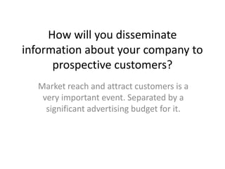 How will you disseminate
information about your company to
prospective customers?
Market reach and attract customers is a
very important event. Separated by a
significant advertising budget for it.

 