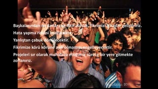 Başkalarından ne kadar çok fikir alırsak, fikrimizi o kadar geliştiririz.
Hata yapma riskini azaltacaktır.
Yanlıştan çabuk dönülecektir.
Fikrimize körü körüne aşık olmamızı engelleyecektir.
Projeleri sır olarak muhafaza ettiğimiz sürece bir yere gitmekte
zorlanırız.
 