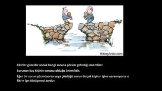 Fikirler güzeldir ancak hangi soruna çözüm getirdiği önemlidir.
Sorunun kaç kişinin sorunu olduğu önemlidir.
Eğer bir sorun çözmüyorsa veya çözdüğü sorun birçok kişinin işine yaramıyorsa o
fikrin işe dönüşmesi zordur.
 