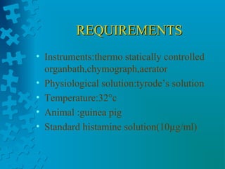 REQUIREMENTSREQUIREMENTS
• Instruments:thermo statically controlled
organbath,chymograph,aerator
• Physiological solution:tyrode’s solution
• Temperature:32°c
• Animal :guinea pig
• Standard histamine solution(10µg/ml)
 