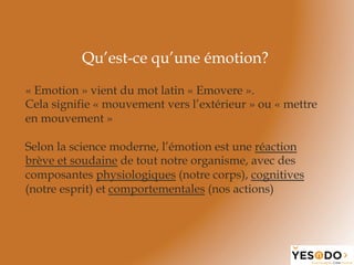 Qu’est-ce qu’une émotion?
Selon la science moderne, l’émotion est une réaction
brève et soudaine de tout notre organisme, avec des
composantes physiologiques (notre corps), cognitives
(notre esprit) et comportementales (nos actions)
« Emotion » vient du mot latin « Emovere ».
Cela signifie « mouvement vers l’extérieur » ou « mettre
en mouvement »
 